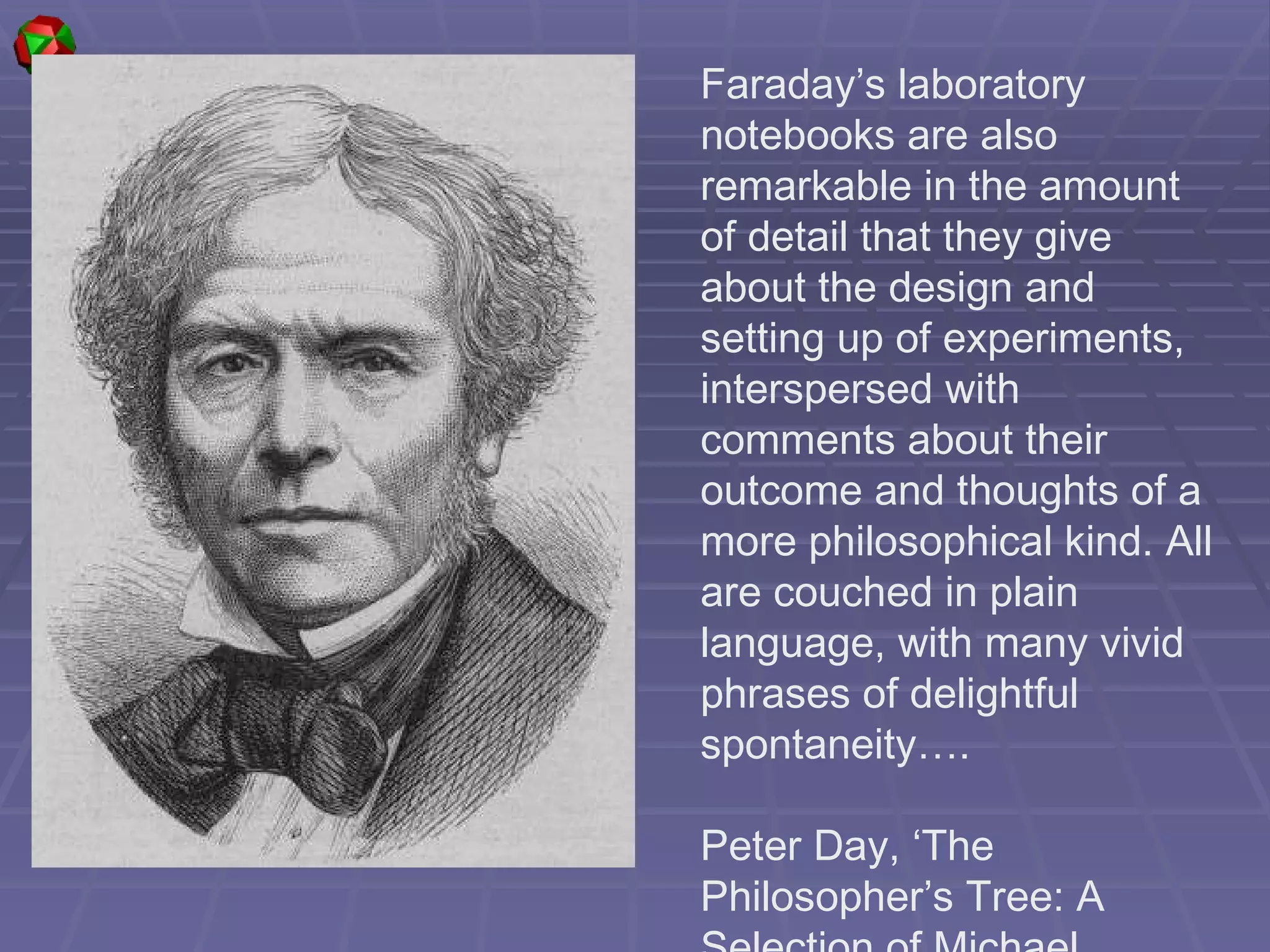 Faraday’s laboratory notebooks are also remarkable in the amount of detail that they give about the design and setting up of experiments, interspersed with comments about their outcome and thoughts of a more philosophical kind. All are couched in plain language, with many vivid phrases of delightful spontaneity…. Peter Day, ‘The Philosopher’s Tree: A Selection of Michael Faraday’s Writings’ 