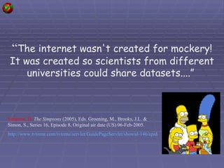 “ The internet wasn't created for mockery! It was created so scientists from different universities could share datasets....”  Simpson, H.   The Simpsons  (2005), Eds. Groening, M., Brooks, J.L. & Simon, S.,  Series 16, Episode 8, Original air date (US) 06-Feb-2005. http://www.tvtome.com/tvtome/servlet/GuidePageServlet/showid-146/epid-346864/   