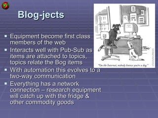 Blog-jects Equipment become first class members of the web Interacts well with Pub-Sub as items are attached to topics, topics relate the Bog items With automation this evolves to a two-way communication Everything has a network connection – research equipment will catch up with the fridge & other commodity goods 