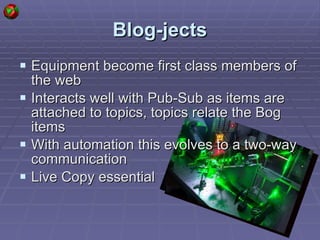 Blog-jects Equipment become first class members of the web Interacts well with Pub-Sub as items are attached to topics, topics relate the Bog items With automation this evolves to a two-way communication Live Copy essential  