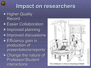 Impact on researchers Higher Quality Record Easier Collaboration Improved planning Improved discussions Efficiency gain in production of presentations/reports Change the nature of Professor/Student interactions  