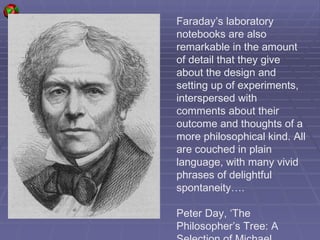 Faraday’s laboratory notebooks are also remarkable in the amount of detail that they give about the design and setting up of experiments, interspersed with comments about their outcome and thoughts of a more philosophical kind. All are couched in plain language, with many vivid phrases of delightful spontaneity…. Peter Day, ‘The Philosopher’s Tree: A Selection of Michael Faraday’s Writings’ 