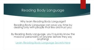 Reading Body Language


       Why learn Reading Body Language?
  Reading Body Language can save you time by
  dealing only with people that like and trust you.

By Reading Body Language, you’ll quickly know the
  mood or personality of anyone before they say
                    anything!
    Learn Reading Body Language Secrets Here
 