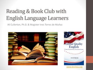Reading & Book Club with
English Language Learners
Ali Cullerton, Ph.D. & Magister Ines Torres de Muñoz
www.bncloja.org
 