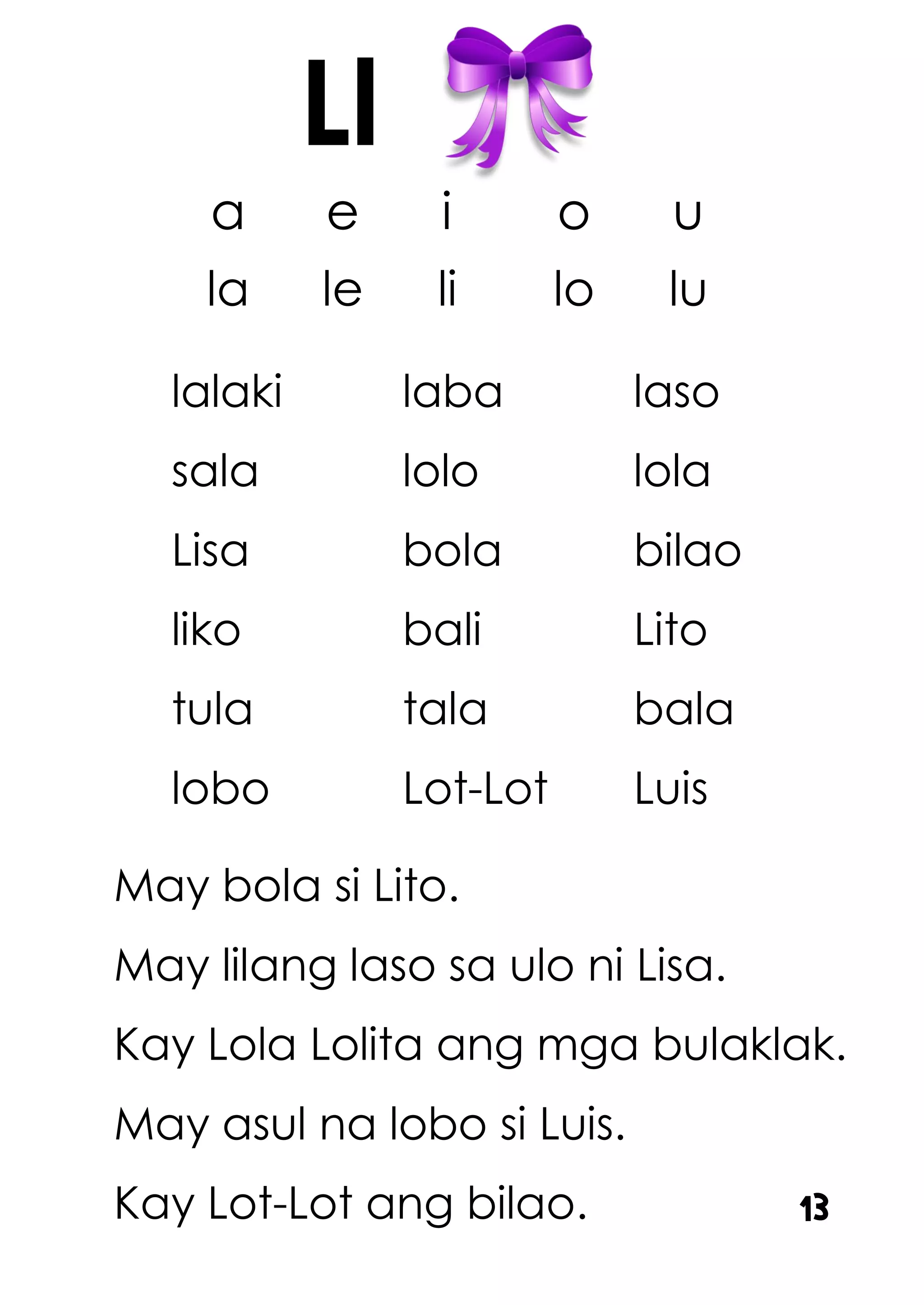 a e i o u
la le li lo lu
lalaki laba laso
sala lolo lola
Lisa bola bilao
liko bali Lito
tula tala bala
lobo Lot-Lot Luis
May bola si Lito.
May lilang laso sa ulo ni Lisa.
Kay Lola Lolita ang mga bulaklak.
May asul na lobo si Luis.
Kay Lot-Lot ang bilao.
Ll
13
 