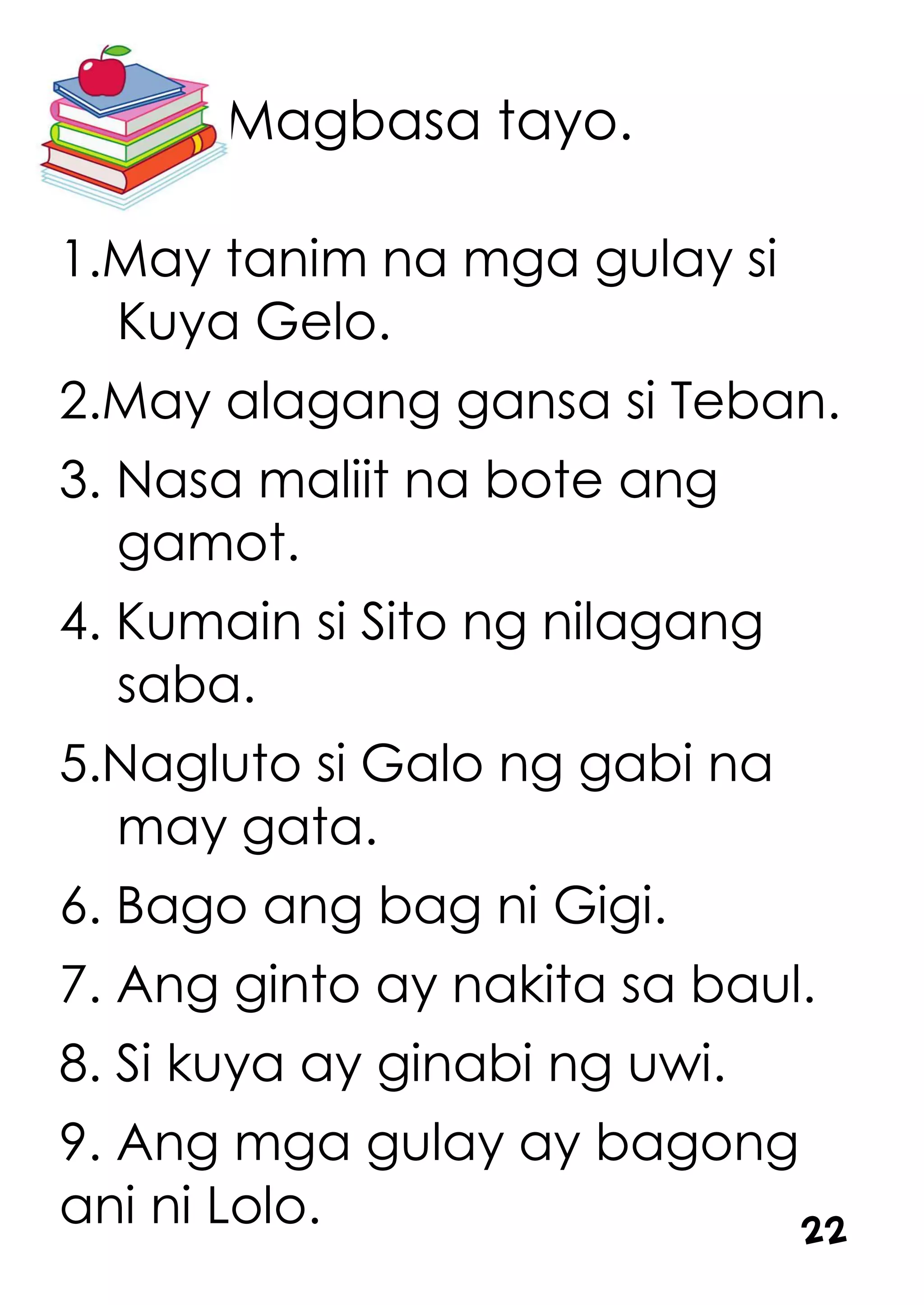 Magbasa tayo.
1.May tanim na mga gulay si
Kuya Gelo.
2.May alagang gansa si Teban.
3. Nasa maliit na bote ang
gamot.
4. Kumain si Sito ng nilagang
saba.
5.Nagluto si Galo ng gabi na
may gata.
6. Bago ang bag ni Gigi.
7. Ang ginto ay nakita sa baul.
8. Si kuya ay ginabi ng uwi.
9. Ang mga gulay ay bagong
ani ni Lolo. 22
 