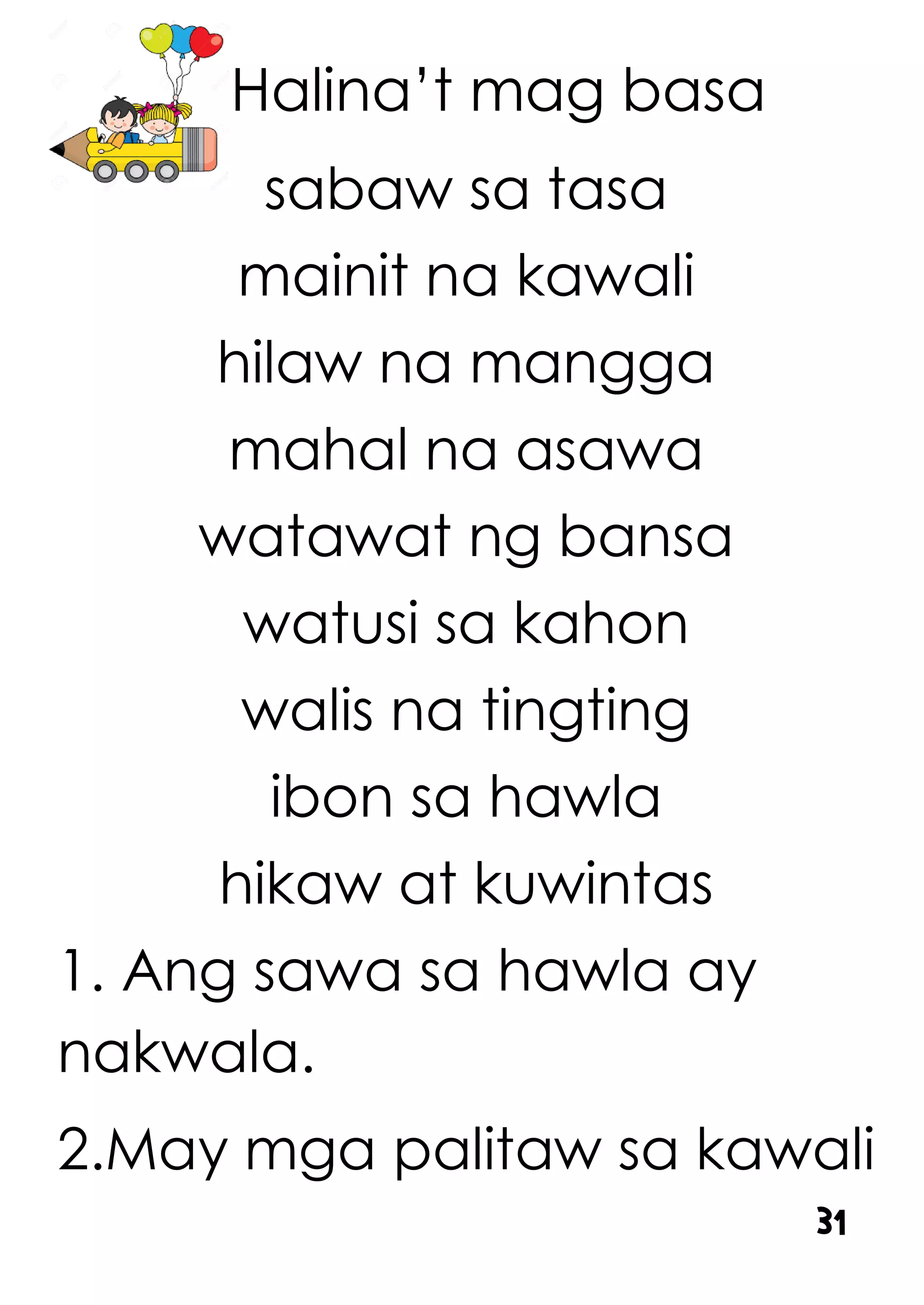 Halina’t mag basa
sabaw sa tasa
mainit na kawali
hilaw na mangga
mahal na asawa
watawat ng bansa
watusi sa kahon
walis na tingting
ibon sa hawla
hikaw at kuwintas
1. Ang sawa sa hawla ay
nakwala.
2.May mga palitaw sa kawali
31
 