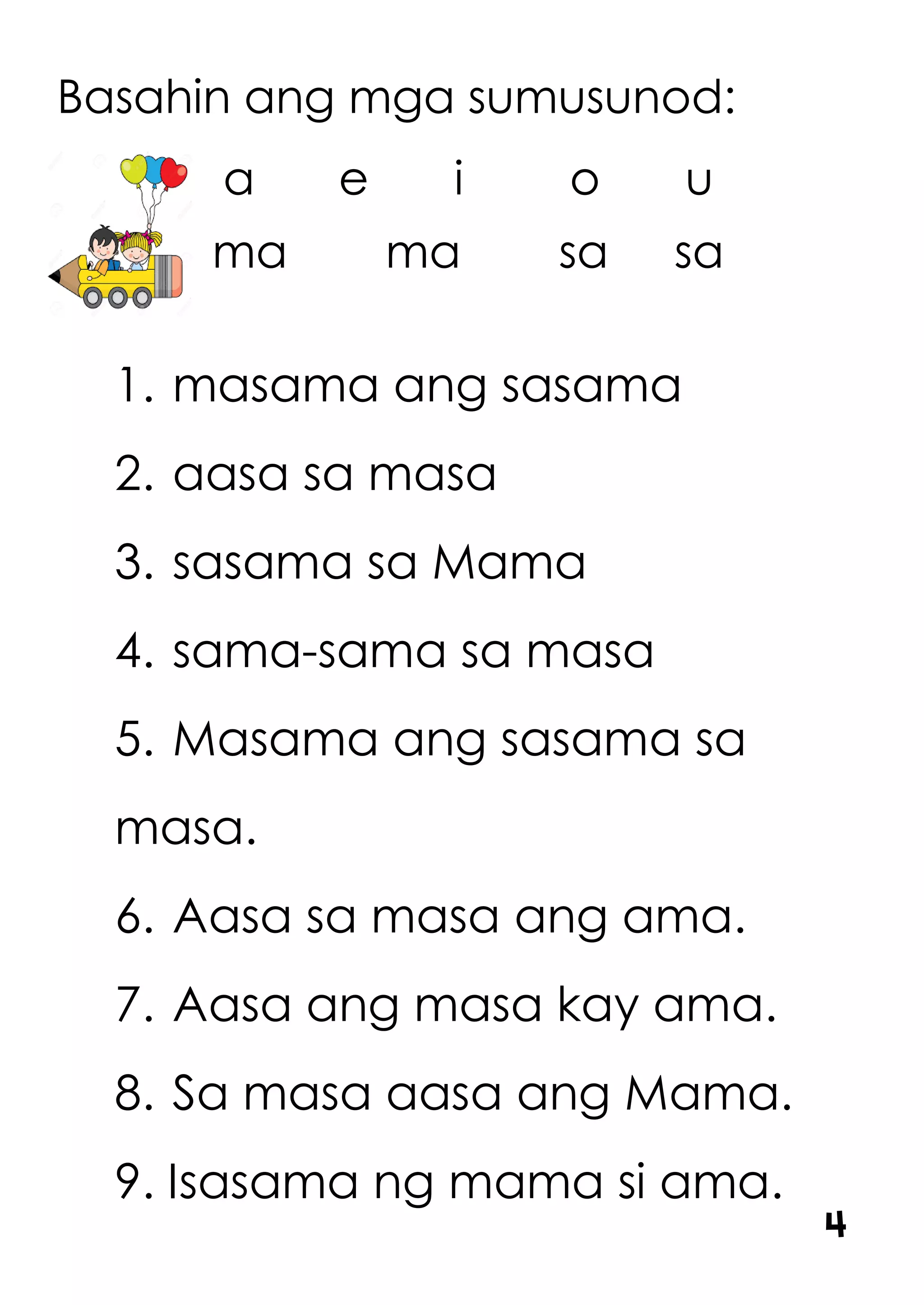 Basahin ang mga sumusunod:
a e i o u
ma ma sa sa
1. masama ang sasama
2. aasa sa masa
3. sasama sa Mama
4. sama-sama sa masa
5. Masama ang sasama sa
masa.
6. Aasa sa masa ang ama.
7. Aasa ang masa kay ama.
8. Sa masa aasa ang Mama.
9. Isasama ng mama si ama.
4
 