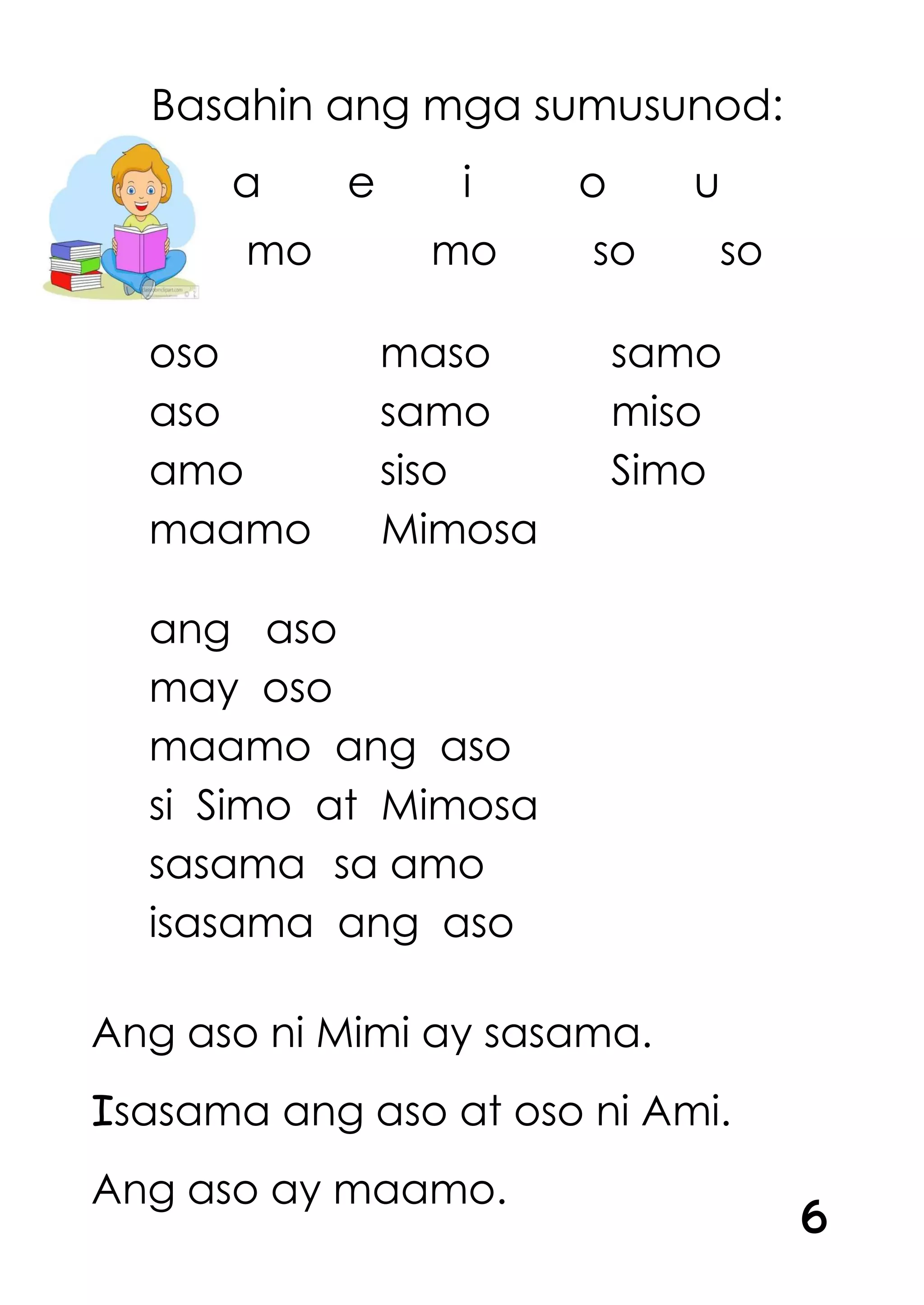 Basahin ang mga sumusunod:
a e i o u
mo mo so so
oso maso samo
aso samo miso
amo siso Simo
maamo Mimosa
ang aso
may oso
maamo ang aso
si Simo at Mimosa
sasama sa amo
isasama ang aso
Ang aso ni Mimi ay sasama.
Isasama ang aso at oso ni Ami.
Ang aso ay maamo.
6
 
