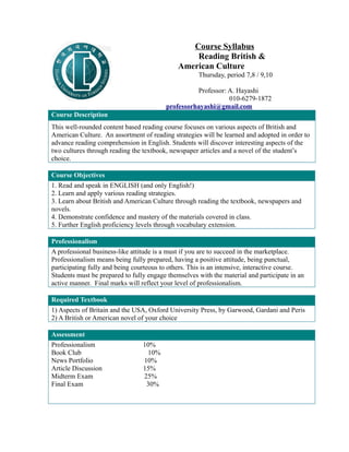 Course Syllabus 
Reading British & 
American Culture 
Thursday, period 7,8 / 9,10 
Professor: A. Hayashi 
010-6279-1872 
professorhayashi@gmail.com 
Course Description 
This well-rounded content based reading course focuses on various aspects of British and 
American Culture. An assortment of reading strategies will be learned and adopted in order to 
advance reading comprehension in English. Students will discover interesting aspects of the 
two cultures through reading the textbook, newspaper articles and a novel of the student’s 
choice. 
Course Objectives 
1. Read and speak in ENGLISH (and only English!) 
2. Learn and apply various reading strategies. 
3. Learn about British and American Culture through reading the textbook, newspapers and 
novels. 
4. Demonstrate confidence and mastery of the materials covered in class. 
5. Further English proficiency levels through vocabulary extension. 
Professionalism 
A professional business-like attitude is a must if you are to succeed in the marketplace. 
Professionalism means being fully prepared, having a positive attitude, being punctual, 
participating fully and being courteous to others. This is an intensive, interactive course. 
Students must be prepared to fully engage themselves with the material and participate in an 
active manner. Final marks will reflect your level of professionalism. 
Required Textbook 
1) Aspects of Britain and the USA, Oxford University Press, by Garwood, Gardani and Peris 
2) A British or American novel of your choice 
Assessment 
Professionalism 10% 
Book Club 10% 
News Portfolio 10% 
Article Discussion 15% 
Midterm Exam 25% 
Final Exam 30% 
 