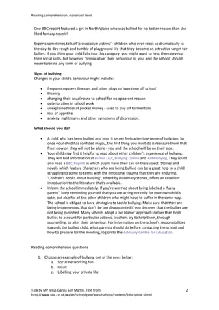 Reading comprehension. Advanced level.


 One BBC report featured a girl in North Wales who was bullied for no better reason than she
 liked fantasy novels!

 Experts sometimes talk of 'provocative victims' - children who over-react so dramatically to
 the day-to-day rough and tumble of playground life that they become an attractive target for
 bullies. If you think your child falls into this category, you might want to help them develop
 their social skills, but however 'provocative' their behaviour is, you, and the school, should
 never tolerate any form of bullying.

 Signs of bullying
 Changes in your child's behaviour might include:

     •   frequent mystery illnesses and other ploys to have time off school
     •   truancy
     •   changing their usual route to school for no apparent reason
     •   deterioration in school work
     •   unexplained loss of pocket money - used to pay off tormentors
     •   loss of appetite
     •   anxiety, nightmares and other symptoms of depression.

 What should you do?

     •   A child who has been bullied and kept it secret feels a terrible sense of isolation. So
         once your child has confided in you, the first thing you must do is reassure them that
         from now on they will not be alone - you and the school will be on their side.
     •   Your child may find it helpful to read about other children's experience of bullying.
         They will find information at Bullies Out, Bullying Online and Antibullying. They could
         also read a BBC Report in which pupils have their say on the subject. Stories and
         novels which feature characters who are being bullied can be a great help to a child
         struggling to come to terms with the emotional trauma that they are enduring.
         'Children's Books about Bullying', edited by Rosemary Stones, offers an excellent
         introduction to the literature that's available.
     •   Inform the school immediately. If you're worried about being labelled a 'fussy
         parent', keep reminding yourself that you are acting not only for your own child's
         sake, but also for all the other children who might have to suffer in the same way.
         The school is obliged to have strategies to tackle bullying. Make sure that they are
         being implemented. But don't be too disappointed if you discover that the bullies are
         not being punished. Many schools adopt a 'no blame' approach: rather than hold
         bullies to account for particular actions, teachers try to help them, through
         counselling, to alter their behaviour. For information on the school's responsibilities
         towards the bullied child, what parents should do before contacting the school and
         how to prepare for the meeting, log on to the Advisory Centre for Education.


Reading comprehension questions

    1. Choose an example of bullying out of the ones below:
          a. Social networking fun
          b. Insult
          c. Libelling your private life



Task by Mª Jesús García San Martín. Text from                                                  2
http://www.bbc.co.uk/wales/schoolgate/aboutschool/content/2discipline.shtml
 