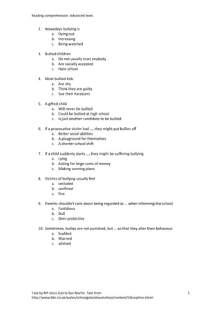 Reading comprehension. Advanced level.


    2. Nowadays bullying is
          a. Dying out
          b. Increasing
          c. Being watched

    3. Bullied children
           a. Do not usually trust anybody
           b. Are socially accepted
           c. Hate school

    4. Most bullied kids
          a. Are shy
          b. Think they are guilty
          c. Sue their harassers

    5. A gifted child
           a. Will never be bullied
           b. Could be bullied at high school
           c. Is just another candidate to be bullied

    6. If a provocative victim had …, they might put bullies off
            a. Better social abilities
            b. A playground for themselves
            c. A shorter school shift

    7. If a child suddenly starts …, they might be suffering bullying
            a. Lying
            b. Asking for large sums of money
            c. Making cunning plans

    8. Victims of bullying usually feel
           a. secluded
           b. confined
           c. fine

    9. Parents shouldn’t care about being regarded as … when informing the school
           a. Fastidious
           b. Dull
           c. Over protective

    10. Sometimes, bullies are not punished, but … so that they alter their behaviour
           a. Scolded
           b. Warned
           c. advised




Task by Mª Jesús García San Martín. Text from                                           3
http://www.bbc.co.uk/wales/schoolgate/aboutschool/content/2discipline.shtml
 