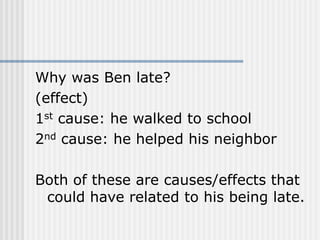 Why was Ben late?
(effect)
1st cause: he walked to school
2nd cause: he helped his neighbor
Both of these are causes/effects that
could have related to his being late.
 