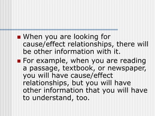  When you are looking for
cause/effect relationships, there will
be other information with it.
 For example, when you are reading
a passage, textbook, or newspaper,
you will have cause/effect
relationships, but you will have
other information that you will have
to understand, too.
 