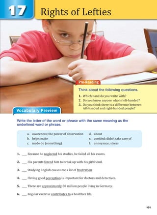 Rights of Lefties
Pre-Reading
Think about the following questions.
1. Which hand do you write with?
2. Do you know anyone who is left-handed?
3. Do you think there is a difference between
left-handed and right-handed people?
Vocabulary Preview
Write the letter of the word or phrase with the same meaning as the
underlined word or phrase.
1. ____ Because he neglected his studies, he failed all his exams.
2. ____ His parents forced him to break up with his girlfriend.
3. ____ Studying English causes me a lot of frustration.
4. ____ Having good perception is important for doctors and detectives.
5. ____ There are approximately 80 million people living in Germany.
6. ____ Regular exercise contributes to a healthier life.
a. awareness; the power of observation d. about
b. helps make e. avoided; didn’t take care of
c. made do (something) f. annoyance; stress
101
 