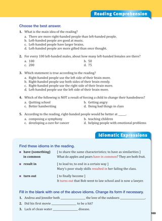 103
Idiomatic Expressions
10
Reading Comprehension
Choose the best answer.
1. What is the main idea of the reading?
a. There are more right-handed people than left-handed people.
b. Left-handed people are good at music.
c. Left-handed people have larger brains.
d. Left-handed people are more gifted than once thought.
2. For every 100 left-handed males, about how many left-handed females are there?
a. 100 b. 50
c. 200 d. 75
3. Which statement is true according to the reading?
a. Right-handed people use the left side of their brain more.
b. Right-handed people use both sides of their brain evenly.
c. Right-handed people use the right side of their brain more.
d. Left-handed people use the left side of their brain more.
4. Which of the following is NOT a result of forcing a child to change their handedness?
a. Quitting school b. Getting angry
c. Better handwriting d. Doing bad things in class
5. According to the reading, right-handed people would be better at ______.
a. composing a symphony b. teaching children
c. developing a cure for cancer d. helping people with emotional problems
Find these idioms in the reading.
 have (something) [ to share the same characteristics; to have as similarities ]
in common What do apples and pears have in common? They are both fruit.
 result in [ to lead to; to end in a certain way ]
Mary’s poor study skills resulted in her failing the class.
 turn out [ to finally become ]
It turns out that Bob went to law school and is now a lawyer.
Fill in the blank with one of the above idioms. Change its form if necessary.
1. Andrea and Jennifer both ____________________ the love of the outdoors ____________________.
2. Did his first movie ____________________ to be a hit?
3. Lack of clean water ____________________ disease.
 