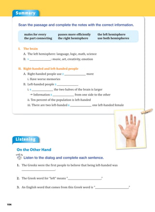 104
Summary
Listening
Listen to the dialog and complete each sentence.
1. The Greeks were the first people to believe that being left-handed was
____________________________.
2. The Greek word for “left” means “____________________________.”
3. An English word that comes from this Greek word is “____________________________.”
On the Other Hand
Track 34
Scan the passage and complete the notes with the correct information.
males for every passes more efficiently the left hemisphere
the part connecting the right hemisphere use both hemispheres
I. The brain
A. The left hemisphere: language, logic, math, science
B. 1 __________________: music, art, creativity, emotion
II. Right-handed and left-handed people
A. Right-handed people use 2 __________________ more
i. Have worse memories
B. Left-handed people 3 __________________
i. 4 __________________ the two halves of the brain is larger
J Information 5 __________________ from one side to the other
ii. Ten percent of the population is left-handed
iii. There are two left-handed 6 __________________ one left-handed female
 