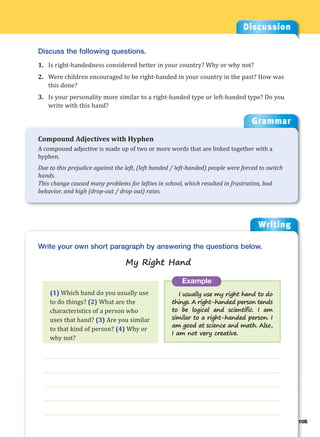 Writing
g
105
___________________________________________________________________
___________________________________________________________________
___________________________________________________________________
___________________________________________________________________
___________________________________________________________________
Example
I usually use my right hand to do
things. A right-handed person tends
to be logical and scientific. I am
similar to a right-handed person. I
am good at science and math. Also,
I am not very creative.
Write your own short paragraph by answering the questions below.
My Right Hand
Discussion
Discuss the following questions.
1. Is right-handedness considered better in your country? Why or why not?
2. Were children encouraged to be right-handed in your country in the past? How was
this done?
3. Is your personality more similar to a right-handed type or left-handed type? Do you
write with this hand?
(1) Which hand do you usually use
to do things? (2) What are the
characteristics of a person who
uses that hand? (3) Are you similar
to that kind of person? (4) Why or
why not?
Grammar
Compound Adjectives with Hyphen
A compound adjective is made up of two or more words that are linked together with a
hyphen.
Due to this prejudice against the left, (left handed / left-handed) people were forced to switch
hands.
This change caused many problems for lefties in school, which resulted in frustration, bad
behavior, and high (drop-out / drop out) rates.
 