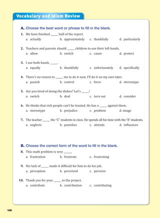 106
A. Choose the best word or phrase to fill in the blank.
1. We have finished ______ half of the report.
a. actually b. approximately c. thankfully d. particularly
2. Teachers and parents should ______ children to use their left hands.
a. allow b. switch c. cause d. protect
3. I use both hands ______.
a. equally b. thankfully c. unfortunately d. specifically
4. There’s no reason to ______ me to do it now. I’ll do it on my own later.
a. punish b. control c. force d. stereotype
5. Are you tired of doing the dishes? Let’s ______!
a. switch b. deal c. turn out d. consider
6. He thinks that rich people can’t be trusted. He has a ______ against them.
a. stereotype b. prejudice c. problem d. image
7. The teacher ______ the “C” students in class. He spends all his time with the “A” students.
a. neglects b. punishes c. attends d. influences
B. Choose the correct form of the word to fill in the blank.
8. This math problem is very ______.
a. frustration b. frustrate c. frustrating
9. His lack of ______ made it difficult for him to do his job.
a. perception b. perceived c. perceive
10. Thank you for your ______ to the project.
a. contribute b. contribution c. contributing
Vocabulary and Idiom Review
 