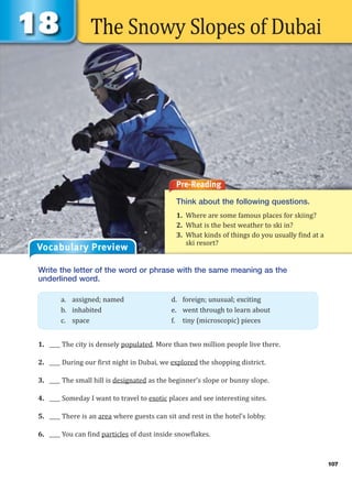 The Snowy Slopes of Dubai
Pre-Reading
Think about the following questions.
1. Where are some famous places for skiing?
2. What is the best weather to ski in?
3. What kinds of things do you usually find at a
ski resort?
Vocabulary Preview
Write the letter of the word or phrase with the same meaning as the
underlined word.
1. ____ The city is densely populated. More than two million people live there.
2. ____ During our first night in Dubai, we explored the shopping district.
3. ____ The small hill is designated as the beginner’s slope or bunny slope.
4. ____ Someday I want to travel to exotic places and see interesting sites.
5. ____ There is an area where guests can sit and rest in the hotel’s lobby.
6. ____ You can find particles of dust inside snowflakes.
a. assigned; named d. foreign; unusual; exciting
b. inhabited e. went through to learn about
c. space f. tiny (microscopic) pieces
107
 