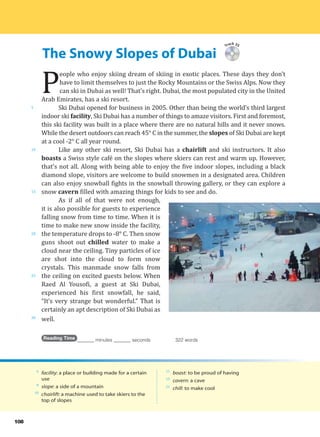 The Snowy Slopes of Dubai
5
10
15
20
25
30
108
Track 35
P
eople who enjoy skiing dream of skiing in exotic places. These days they don’t
have to limit themselves to just the Rocky Mountains or the Swiss Alps. Now they
can ski in Dubai as well! That’s right. Dubai, the most populated city in the United
Arab Emirates, has a ski resort.
Ski Dubai opened for business in 2005. Other than being the world’s third largest
indoor ski facility, Ski Dubai has a number of things to amaze visitors. First and foremost,
this ski facility was built in a place where there are no natural hills and it never snows.
While the desert outdoors can reach 45° C in the summer, the slopes of Ski Dubai are kept
at a cool -2° C all year round.
Like any other ski resort, Ski Dubai has a chairlift and ski instructors. It also
boasts a Swiss style café on the slopes where skiers can rest and warm up. However,
that’s not all. Along with being able to enjoy the five indoor slopes, including a black
diamond slope, visitors are welcome to build snowmen in a designated area. Children
can also enjoy snowball fights in the snowball throwing gallery, or they can explore a
snow cavern filled with amazing things for kids to see and do.
As if all of that were not enough,
it is also possible for guests to experience
falling snow from time to time. When it is
time to make new snow inside the facility,
the temperature drops to -8° C. Then snow
guns shoot out chilled water to make a
cloud near the ceiling. Tiny particles of ice
are shot into the cloud to form snow
crystals. This manmade snow falls from
the ceiling on excited guests below. When
Raed Al Yousofi, a guest at Ski Dubai,
experienced his first snowfall, he said,
“It’s very strange but wonderful.” That is
certainly an apt description of Ski Dubai as
well.
Reading Time _______ minutes _______ seconds 322 words
6
facility: a place or building made for a certain
use
8
slope: a side of a mountain
10
chairlift: a machine used to take skiers to the
top of slopes
11
boast: to be proud of having
15
cavern: a cave
21
chill: to make cool
 