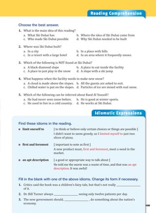 Idiomatic Expressions
Reading Comprehension
Choose the best answer.
1. What is the main idea of this reading?
a. What Ski Dubai has b. Where the idea of Ski Dubai came from
c. Who made Ski Dubai possible d. Why Ski Dubai needed to be built
2. Where was Ski Dubai built?
a. In a city b. In a place with hills
c. In a resort with a large hotel d. In an area where it frequently snows
3. Which of the following is NOT found at Ski Dubai?
a. A black diamond slope b. A place to eat inside the facility
c. A place to just play in the snow d. A slope with a ski jump
4. What happens when the facility needs to make new snow?
a. A cloud is made above the slopes. b. All the guests are asked to exit.
c. Chilled water is put on the slopes. d. Particles of ice are mixed with real snow.
5. Which of the following can be inferred about Raed Al Yousofi?
a. He had never seen snow before. b. He is good at winter sports.
c. He used to live in a cold country. d. He works at Ski Dubai.
Find these idioms in the reading.
 limit oneself to [ to think or believe only certain choices or things are possible ]
I didn’t want to seem greedy, so I limited myself to just two
slices of pizza.
 first and foremost [ important to note as first ]
A new product must, first and foremost, meet a need in the
market.
 an apt description [ a good or appropriate way to talk about ]
He told me the movie was a waste of time, and that was an apt
description. It was awful!
Fill in the blank with one of the above idioms. Change its form if necessary.
1. Critics said the book was a children’s fairy tale, but that’s not really ____________________
of it.
2. Dr. Bill Turner always ____________________ seeing only twelve patients per day.
3. The new government should, ____________________ , do something about the nation’s
economy.
109
 