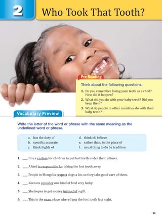 11
Who Took That Tooth?
Vocabulary Preview
Pre-Reading
Think about the following questions.
1. Do you remember losing your teeth as a child?
How did it happen?
2. What did you do with your baby teeth? Did you
keep them?
3. What do people in other countries do with their
baby teeth?
Write the letter of the word or phrase with the same meaning as the
underlined word or phrase.
1. ____ It is a custom for children to put lost teeth under their pillows.
2. ____ A bird is responsible for taking the lost tooth away.
3. ____ People in Mongolia respect dogs a lot, so they take good care of them.
4. ____ Koreans consider one kind of bird very lucky.
5. ____ She hopes to get money instead of a gift.
6. ____ This is the exact place where I put the lost tooth last night.
a. has the duty of d. think of; believe
b. specific; accurate e. rather than; in the place of
c. think highly of f. usual thing to do by tradition
 