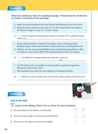 Summary
110
Read the sentences from the reading passage. Paraphrase the sentences
to create a summary of the passage.
a. Dubai, the most populated city in the United Arab Emirates, has a ski resort.
b. While the desert outdoors can reach 45o
C in the summertime, the slopes of
Ski Dubai are kept at a cool -2° C all year round.
1. a + b: Even though the temperature outdoors can reach 45° C, people living in
Dubai can _______________________________________________________________________________.
c. Along with being able to enjoy the five indoor slopes, including a black
diamond slope, visitors are welcome to build snowmen in a designated area.
d. Children can also enjoy snowball fights in the snowball throwing gallery, or they
can explore a snow cavern filled with amazing things for kids to see and do.
2. c + d: In addition to skiing, people who visit the resort can
_____________________________, ________________________, and _______________________________.
e. As if all of that were not enough, it is also possible for guests to experience
falling snow from time to time.
f. This manmade snow falls from the ceiling on excited guests below.
3. e + f: When it is time to make new snow for the slopes, guests at Ski Dubai can
____________________________________________________________________________________________.
Listening
Listen to the dialog. Check True or False for each sentence.
1. The man believes Ski Dubai is a safe facility.
2. There are stairs made in a special way at Ski Dubai.
3. The trees on the slopes were grown in Dubai.
Just to Be Safe
Track 36
True False
 