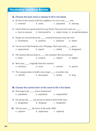 112
A. Choose the best word or phrase to fill in the blank.
1. He lives in the country with few neighbors. It is not a very ______ area.
a. essential b. exotic c. populated d. amazing
2. I don’t think I’m a good match for your friend. There just isn’t much we ______.
a. have in common b. limit myself to c. make a living d. are apt descriptions
3. People are worried about the ______ created by factories near the river.
a. frustrations b. particles c. pollution d. slopes
4. I’m not sure if the book has over 100 pages. That is just a(n) ______ guess.
a. approximate b. typical c. chilled d. designated
5. The waitress did not mean to ______ the customer. She was just busy.
a. boast b. conquer c. explore d. neglect
6. Were your ______ originally from this country?
a. ancestors b. areas c. caverns d. species
7. The company plans to build a new, larger ______ in another city.
a. chairlift b. description c. facility d. drug
B. Choose the correct form of the word to fill in the blank.
8. How large is the ______ of your hometown?
a. population b. populated c. unpopulated
9. Our group will ______ one person to speak in front of the class.
a. designation b. designate c. designated
10. The two men ______ the Arctic in the early 1900s.
a. explorer b. exploration c. explored
Vocabulary and Idiom Review
 