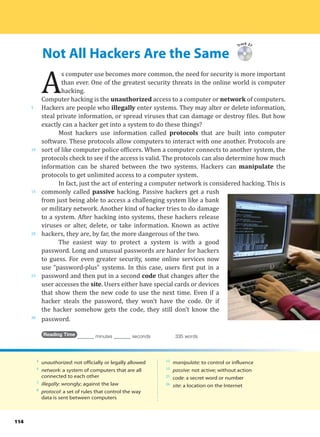Not All Hackers Are the Same
5
10
15
20
25
30
114
Track 37
A
s computer use becomes more common, the need for security is more important
than ever. One of the greatest security threats in the online world is computer
hacking.
Computer hacking is the unauthorized access to a computer or network of computers.
Hackers are people who illegally enter systems. They may alter or delete information,
steal private information, or spread viruses that can damage or destroy files. But how
exactly can a hacker get into a system to do these things?
Most hackers use information called protocols that are built into computer
software. These protocols allow computers to interact with one another. Protocols are
sort of like computer police officers. When a computer connects to another system, the
protocols check to see if the access is valid. The protocols can also determine how much
information can be shared between the two systems. Hackers can manipulate the
protocols to get unlimited access to a computer system.
In fact, just the act of entering a computer network is considered hacking. This is
commonly called passive hacking. Passive hackers get a rush
from just being able to access a challenging system like a bank
or military network. Another kind of hacker tries to do damage
to a system. After hacking into systems, these hackers release
viruses or alter, delete, or take information. Known as active
hackers, they are, by far, the more dangerous of the two.
The easiest way to protect a system is with a good
password. Long and unusual passwords are harder for hackers
to guess. For even greater security, some online services now
use “password-plus” systems. In this case, users first put in a
password and then put in a second code that changes after the
user accesses the site. Users either have special cards or devices
that show them the new code to use the next time. Even if a
hacker steals the password, they won’t have the code. Or if
the hacker somehow gets the code, they still don’t know the
password.
Reading Time _______ minutes _______ seconds 335 words
4
unauthorized: not officially or legally allowed
4
network: a system of computers that are all
connected to each other
5
illegally: wrongly; against the law
8
protocol: a set of rules that control the way
data is sent between computers
12
manipulate: to control or influence
15
passive: not active; without action
25
code: a secret word or number
26
site: a location on the Internet
 
