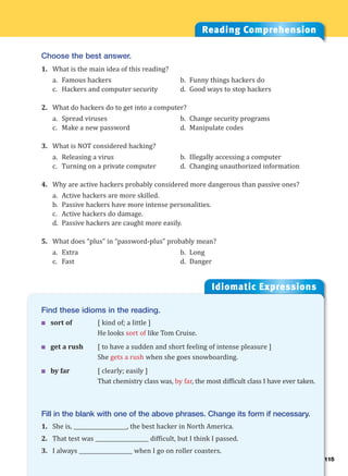 115
Idiomatic Expressions
11
Find these idioms in the reading.
 sort of [ kind of; a little ]
He looks sort of like Tom Cruise.
 get a rush [ to have a sudden and short feeling of intense pleasure ]
She gets a rush when she goes snowboarding.
 by far [ clearly; easily ]
That chemistry class was, by far, the most difficult class I have ever taken.
Fill in the blank with one of the above phrases. Change its form if necessary.
1. She is, ____________________, the best hacker in North America.
2. That test was ____________________ difficult, but I think I passed.
3. I always ____________________ when I go on roller coasters.
Reading Comprehension
Choose the best answer.
1. What is the main idea of this reading?
a. Famous hackers b. Funny things hackers do
c. Hackers and computer security d. Good ways to stop hackers
2. What do hackers do to get into a computer?
a. Spread viruses b. Change security programs
c. Make a new password d. Manipulate codes
3. What is NOT considered hacking?
a. Releasing a virus b. Illegally accessing a computer
c. Turning on a private computer d. Changing unauthorized information
4. Why are active hackers probably considered more dangerous than passive ones?
a. Active hackers are more skilled.
b. Passive hackers have more intense personalities.
c. Active hackers do damage.
d. Passive hackers are caught more easily.
5. What does “plus” in “password-plus” probably mean?
a. Extra b. Long
c. Fast d. Danger
 