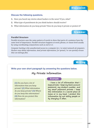Writing
g
___________________________________________________________________
___________________________________________________________________
___________________________________________________________________
___________________________________________________________________
___________________________________________________________________
Example
I have a lot of information that I
keep private. I keep my bank account
password, my student number, and
my email password private. I keep
this information in a secret place at
home or in my head. I protect this
information by not telling people or
by changing it often.
Write your own short paragraph by answering the questions below.
My Private Information
Discussion
Discuss the following questions.
1. Have you heard any stories about hackers in the news? If yes, what?
2. What type of punishment do you think hackers should receive?
3. What information do you keep private? How do you keep it private or protect it?
(1) Do you have a lot of
information that you keep
private? (2) What information
do you keep private? (3) Where
do you keep this information?
(4) How do you protect this
information?
Grammar
Parallel Structure
Parallel structure uses the same pattern of words to show that parts of a sentence have the
same level of importance. Parallel structure happens at word, phrase, or clause level usually
by using coordinating conjunctions such as and or or.
Computer hacking is the unauthorized access to a computer (or / or enter) network of computers.
Hackers may delete information, steal private information, (or spread / or can spread) viruses
that can damage files.
117
 