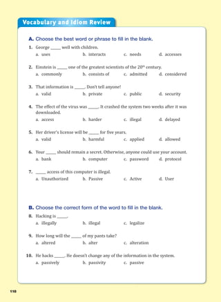 118
A. Choose the best word or phrase to fill in the blank.
1. George ______ well with children.
a. uses b. interacts c. needs d. accesses
2. Einstein is ______ one of the greatest scientists of the 20th
century.
a. commonly b. consists of c. admitted d. considered
3. That information is ______. Don’t tell anyone!
a. valid b. private c. public d. security
4. The effect of the virus was ______. It crashed the system two weeks after it was
downloaded.
a. access b. harder c. illegal d. delayed
5. Her driver’s license will be ______ for five years.
a. valid b. harmful c. applied d. allowed
6. Your ______ should remain a secret. Otherwise, anyone could use your account.
a. bank b. computer c. password d. protocol
7. ______ access of this computer is illegal.
a. Unauthorized b. Passive c. Active d. User
B. Choose the correct form of the word to fill in the blank.
8. Hacking is ______.
a. illegally b. illegal c. legalize
9. How long will the ______ of my pants take?
a. altered b. alter c. alteration
10. He hacks ______. He doesn’t change any of the information in the system.
a. passively b. passivity c. passive
Vocabulary and Idiom Review
 