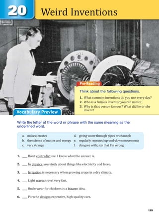 Weird Inventions
Pre-Reading
Think about the following questions.
1. What common inventions do you use every day?
2. Who is a famous inventor you can name?
3. Why is that person famous? What did he or she
invent?
Vocabulary Preview
Write the letter of the word or phrase with the same meaning as the
underlined word.
1. ____ Don’t contradict me. I know what the answer is.
2. ____ In physics, you study about things like electricity and force.
3. ____ Irrigation is necessary when growing crops in a dry climate.
4. ____ Light waves travel very fast.
5. ____ Underwear for chickens is a bizarre idea.
6. ____ Porsche designs expensive, high-quality cars.
a. makes; creates d. giving water through pipes or channels
b. the science of matter and energy e. regularly repeated up-and-down movements
c. very strange f. disagree with; say that I’m wrong
119
 