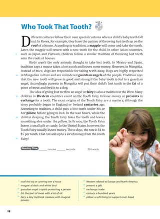 Who Took That Tooth?
5
10
15
20
25
Track 3
D
ifferent cultures follow their own special customs when a child’s baby teeth fall
out. In Korea, for example, they have the custom of throwing lost teeth up on the
roof of a house. According to tradition, a magpie will come and take the tooth.
Later, the magpie will return with a new tooth for the child. In other Asian countries,
such as Japan and Vietnam, children follow a similar tradition of throwing lost teeth
onto the roofs of houses.
Birds aren’t the only animals thought to take lost teeth. In Mexico and Spain,
tradition says a mouse takes a lost tooth and leaves some money. However, in Mongolia,
instead of mice, dogs are responsible for taking teeth away. Dogs are highly respected
in Mongolian culture and are considered guardian angels of the people. Tradition says
that the new tooth will grow in good and strong if the baby tooth is fed to a guardian
angel. Accordingly, parents in Mongolia will put their child’s lost tooth in the fat of a
piece of meat and feed it to a dog.
The idea of giving lost teeth to an angel or fairy is also a tradition in the West. Many
children in Western countries count on the Tooth Fairy to leave money or presents in
exchange for a tooth. The exact origins of the Tooth Fairy are a mystery, although the
story probably began in England or Ireland centuries ago.
According to tradition, a child puts a lost tooth under his or
her pillow before going to bed. In the wee hours, while the
child is sleeping, the Tooth Fairy takes the tooth and leaves
something else under the pillow. In France, the Tooth Fairy
leaves a small gift or candy. In the United States, however, the
Tooth Fairy usually leaves money. These days, the rate is $1 to
$5 per tooth. That can add up to a lot of money from the Tooth
Fairy!
Reading Time _______ minutes _______ seconds 324 words
3
roof: the top or covering over a house
3
magpie: a black and white bird
10
guardian angel: a spirit protecting a person
12
fat: the part of meat with a lot of oil
14
fairy: a tiny mythical creature with magical
powers
15
Western: related to Europe and North America
15
present: a gift
16
exchange: trade
17
century: a hundred years
19
pillow: a soft thing to support one’s head
12
 