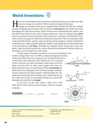 Weird Inventions
5
10
15
20
25
120
Track 39
H
ave you ever thought about inventing something? Did you worry that your idea
was too strange or unrealistic? Well, maybe you should think again.
Strange or unrealistic ideas never stopped Arthur Pedrick. Pedrick was a British
inventor. Originally a government clerk, he spent his retirement in the 1960s and 1970s
developing new and unusual ideas. Some of these ideas contradicted basic physics, but
that didn’t stop Pedrick. One of his strangest ideas was a plan to connect large tubes
from the continent of Australia all the way to Antarctica, a distance of 10,000 km! These
tubes would carry giant ice balls from Antarctica to Australia. This ice would then melt
in the Australian desert, and the water would be used in irrigation. Another of Pedrick’s
inventions was a radio-controlled golf ball. A golfer could change the speed and direction
of the golf ball by small flaps, controlled by computer chips. Using radio waves, the
golfer could also find lost golf balls. Arthur Pedrick had thousands of bizarre ideas for
inventions, most of which were never built.
Though many of Pedrick’s inventions were never developed, a lot
of other strange ideas were. In 1989, a company designed and sold a
theft-prevention device for expensive cars. As part of this device,
several tubes were attached to the bottom of a car. If someone
tried to steal the car, super hot flames would come out of the
tubes and burn the car thief. Some people who were not
thieves, however, were seriously injured. They accidentally set
off the device by walking past the car. Other strange inventions
include underwear for dogs and pens with drinkable ink. The
underwear keeps dogs from making a mess when they go out
for a walk. Also, if you are ever thirsty during a test, a pen with
drinkable ink would be very handy!
If you have an idea that seems a little out in left
field, don’t let that stop you from trying it. You’ll be in good
company.
Reading Time _______ minutes _______ seconds 336 words
4
retirement: the time in life after finishing work,
usually at 65
6
tube: a pipe
11
flap: a thin flat piece that can go up and down
20
accidentally: not intentionally; in an
unplanned way
25
handy: useful
 