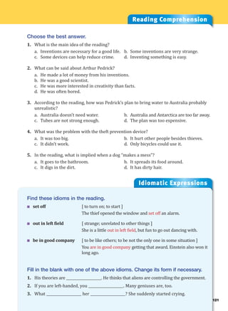 121
Idiomatic Expressions
12
Reading Comprehension
Choose the best answer.
1. What is the main idea of the reading?
a. Inventions are necessary for a good life. b. Some inventions are very strange.
c. Some devices can help reduce crime. d. Inventing something is easy.
2. What can be said about Arthur Pedrick?
a. He made a lot of money from his inventions.
b. He was a good scientist.
c. He was more interested in creativity than facts.
d. He was often bored.
3. According to the reading, how was Pedrick’s plan to bring water to Australia probably
unrealistic?
a. Australia doesn’t need water. b. Australia and Antarctica are too far away.
c. Tubes are not strong enough. d. The plan was too expensive.
4. What was the problem with the theft prevention device?
a. It was too big. b. It hurt other people besides thieves.
c. It didn’t work. d. Only bicycles could use it.
5. In the reading, what is implied when a dog “makes a mess”?
a. It goes to the bathroom. b. It spreads its food around.
c. It digs in the dirt. d. It has dirty hair.
Find these idioms in the reading.
 set off [ to turn on; to start ]
The thief opened the window and set off an alarm.
 out in left field [ strange; unrelated to other things ]
She is a little out in left field, but fun to go out dancing with.
 be in good company [ to be like others; to be not the only one in some situation ]
You are in good company getting that award. Einstein also won it
long ago.
Fill in the blank with one of the above idioms. Change its form if necessary.
1. His theories are ____________________. He thinks that aliens are controlling the government.
2. If you are left-handed, you ____________________. Many geniuses are, too.
3. What ____________________ her ____________________? She suddenly started crying.
 
