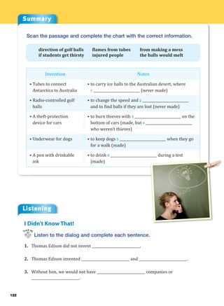 122
Summary
Listening
Listen to the dialog and complete each sentence.
1. Thomas Edison did not invent ____________________________.
2. Thomas Edison invented ____________________________ and ____________________________.
3. Without him, we would not have ____________________________ companies or
____________________________.
I Didn’t Know That!
Track 40
Invention
• Tubes to connect
Antarctica to Australia
• Radio-controlled golf
balls
• A theft-protection
device for cars
• Underwear for dogs
• A pen with drinkable
ink
Scan the passage and complete the chart with the correct information.
direction of golf balls flames from tubes from making a mess
if students get thirsty injured people the balls would melt
Notes
• to carry ice balls to the Australian desert, where
1 ___________________________ (never made)
• to change the speed and 2 ___________________________
and to find balls if they are lost (never made)
• to burn thieves with 3 ___________________________ on the
bottom of cars (made, but 4 ___________________________
who weren’t thieves)
• to keep dogs 5 ___________________________ when they go
for a walk (made)
• to drink 6 ___________________________ during a test
(made)
 