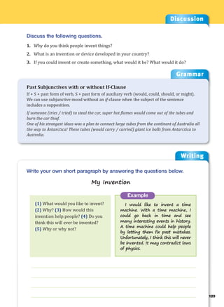 Writing
g
123
___________________________________________________________________
___________________________________________________________________
___________________________________________________________________
___________________________________________________________________
Example
I would like to invent a time
machine. With a time machine, I
could go back in time and see
many interesting events in history.
A time machine could help people
by letting them fix past mistakes.
Unfortunately, I think this will never
be invented. It may contradict laws
of physics.
Write your own short paragraph by answering the questions below.
My Invention
Discussion
Discuss the following questions.
1. Why do you think people invent things?
2. What is an invention or device developed in your country?
3. If you could invent or create something, what would it be? What would it do?
(1) What would you like to invent?
(2) Why? (3) How would this
invention help people? (4) Do you
think this will ever be invented?
(5) Why or why not?
Grammar
Past Subjunctives with or without If-Clause
If + S + past form of verb, S + past form of auxiliary verb (would, could, should, or might).
We can use subjunctive mood without an if-clause when the subject of the sentence
includes a supposition.
If someone (tries / tried) to steal the car, super hot flames would come out of the tubes and
burn the car thief.
One of his strangest ideas was a plan to connect large tubes from the continent of Australia all
the way to Antarctica! These tubes (would carry / carried) giant ice balls from Antarctica to
Australia.
 