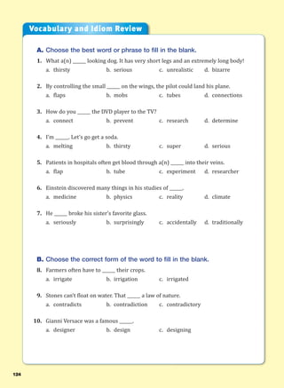124
A. Choose the best word or phrase to fill in the blank.
1. What a(n) ______ looking dog. It has very short legs and an extremely long body!
a. thirsty b. serious c. unrealistic d. bizarre
2. By controlling the small ______ on the wings, the pilot could land his plane.
a. flaps b. mobs c. tubes d. connections
3. How do you ______ the DVD player to the TV?
a. connect b. prevent c. research d. determine
4. I’m ______. Let’s go get a soda.
a. melting b. thirsty c. super d. serious
5. Patients in hospitals often get blood through a(n) ______ into their veins.
a. flap b. tube c. experiment d. researcher
6. Einstein discovered many things in his studies of ______.
a. medicine b. physics c. reality d. climate
7. He ______ broke his sister’s favorite glass.
a. seriously b. surprisingly c. accidentally d. traditionally
B. Choose the correct form of the word to fill in the blank.
8. Farmers often have to ______ their crops.
a. irrigate b. irrigation c. irrigated
9. Stones can’t float on water. That ______ a law of nature.
a. contradicts b. contradiction c. contradictory
10. Gianni Versace was a famous ______.
a. designer b. design c. designing
Vocabulary and Idiom Review
 