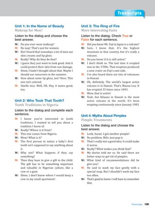 Transcripts
Transcripts 125
Unit 1: In the Name of Beauty
Makeup for Men?
Listen to the dialog and choose the
best answer.
W: Do you ever wear makeup?
M: No way! That’s just for women.
W: But I heard that nowadays a lot of men use
skin creams and lip gloss.
M: Really? Why do they do that?
W: I guess they just want to look good. And it
could protect their skin from sun damage.
M: Hmm, I hadn’t thought about that. Maybe I
should use sunscreen in the summer.
W: How about some lip gloss, too? Here. This
one isn’t colored.
M: Smells nice. Well, OK. Hey, it tastes good,
too.
Unit 2: Who Took That Tooth?
Tooth Traditions in Nigeria
Listen to the dialog and complete each
sentence.
M: I know you’re interested in tooth
traditions. I wanted to tell you about a
tradition I know of.
W: Really? Where is it from?
M: This one comes from Nigeria.
W: Wow! What is it?
M: The first person to notice a baby’s first
tooth isn’t supposed to say anything about
it.
W: Why not? What happens if they say
something?
M: Then they have to give a gift to the child.
The gift has to be something important
and valuable in Nigerian culture, like a
cow or a goat.
W: Hmm. I don’t know where I would keep a
cow in my small apartment!
Unit 3: The Ring of Fire
More Interesting Facts
Listen to the dialog. Check True or
False for each sentence.
M: Did you know Mt. Fuji in Japan is a volcano?
W: Sure, I knew that. It’s the highest
mountain in that country, but it’s really a
volcano.
M: Do you know if it is still active?
W: I don’t think so. The last time it erupted
was in the 1700s. That eruption produced
a new crater on Fuji’s east side.
M: I’ve also heard there are lots of volcanoes
in Hawaii.
W: Oh, definitely. The world’s largest active
volcano is in Hawaii. That’s Mauna Loa. It
has erupted 33 times since 1843.
M: Wow, that is active!
W: Yeah, but Kilauea in Hawaii is the most
active volcano in the world. It’s been
erupting continuously since January 1983.
Unit 4: Myths About Pimples
Pimple Treatments
Listen to the dialog and choose the
best answer.
M: Look, Susan. I got another pimple!
W: No problem, Milo. Just pop it.
M: That’s really not a good idea. It could make
it worse.
W: Really? What makes you think that?
M: My doctor told me so. He said there are
better ways to get rid of pimples.
W: What kind of recommendations did he
give you?
M: He said to wash my face gently with a
special soap. But I shouldn’t wash my face
too often.
W: That’s good to know. I will have to remember
that.
 