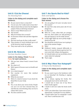 126 Reading Challenge 2
Unit 5: I Cut the Cheese!
An Amazing Fact
Listen to the dialog and complete each
sentence.
W: Do you want to hear a crazy fact?
M: I’m not sure. Do I really want to hear this?
W: Did you know that an insect has the highest
output of farts of all living creatures?
M: That is crazy! Which insect is it?
W: The termite.
M: Why do termites fart so much?
W: It’s because of their diet and their digestive
systems.
M: But how much gas do they really make?
W: They produce as much methane gas as all
of the factories made by people.
M: They must add to the air pollution.
Unit 6: Mr. Nintendo
Not Just Another Game
Listen to the dialog. Check True or
False for each sentence.
M: Did you hear about Iwata’s newest brain
child?
W: No, what is it?
M: Well, I guess it focuses more on health and
fitness.
W: Is it a kind of game?
M: Not exactly; it’s more like medical
equipment.
W: What do you mean?
M: Well, it’s a kind of sensor. It can check the
blood flow in your body.
W: Oh?
M: Yes, it can show your stress levels. People
can use it to see how stressed they are
and then by concentrating, they can try to
reduce their stress.
W: Oh, that could be useful.
Unit 7: Are Sports Bad for Kids?
Kids and Sports
Listen to the dialog and choose the
best answer.
M: Are you going to let your son play soccer
this season?
W: No way! He’s only seven years old. It’s too
dangerous.
M: In what way?
W: Well, for a start, when kids are younger
than ten, their bodies are still growing. If
they get injured, it can be really serious.
M: Is that right? Well, my son is pretty tough. I
think he’ll be OK.
W: You should be careful if your son is going to
play in the summer league.
M: Why?
W: Children’s bodies respond differently to
heat, so it’s easy for them to get too hot. I’ve
seen some kids collapse during games.
M: So I should make sure my son drinks a lot of
water when he’s playing?
W: That’s right.
Unit 8: May I Have Your Autograph?
A Trip to the Bookstore
Listen to the dialog and complete each
sentence.
M: Do you want to go to the bookstore with
me on Saturday? J.K. Rowling is signing
autographs.
W: She is always signing her books. Her
autograph must not be worth much.
M: I would love to have one of my Harry
Potter books signed.
W: I doubt it will ever make the book worth
much.
M: I don’t care about that. I just want to have a
signed book. I could give it to my children.
W: I would rather have an autograph I could
sell. Then I could become rich.
 
