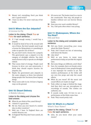 Transcripts
Transcripts 127
M: Money isn’t everything. Don’t you think
she’s a good writer?
W: I have no idea. I’ve never read any of her
books.
Unit 9: Where Are Our Jetpacks?
A License to Fly
Listen to the dialog. Check True or
False for each sentence.
M: If I had enough money, I would buy a
jetpack.
W: It would be kind of fun to fly around with
one of those. But don’t people need to get
a license for flying planes or something in
order to operate one of those?
M: No, you don’t need a license for a jetpack.
The government says a jetpack is in the
category of ultralight vehicles. You don’t
need a license to fly or operate an ultralight
vehicle.
W: That seems kind of strange. People need
licenses to drive cars and motorcycles. I
think they should require licenses for
jetpacks, too.
M: Maybe the government puts jetpacks in
the same category as those two-wheeled
thingspeopleride.Youknow,thoseSegway
things.
W: Those seem safer to me. At least a Segway
stays on the ground.
Unit 10: Desert Delivery
A Mobile Library
Listen to the dialog and choose the
best answer.
W: What do you think of the camel library?
M: I think it’s a great idea.
W: Me too. Have you ever heard of a similar
idea in other countries?
M: Well, yes, I have. In England there are
mobile libraries, too.
W: In England? But they don’t have camels, do
they?
M: Of course not. The books travel in a van to
the countryside. That way, old people or
families without cars can borrow library
books.
W: Have you ever used a mobile library?
M: Yes, I did quite often when I was young.
Unit 11: Shakespeare, Where Are
You Now?
Old and New
Listen to the dialog and complete each
sentence.
W: Did you finish researching your essay
about the Globe Theatre?
M: Yeah. And I found out lots of interesting
stuff about the theater.
W: Like what?
M: Well as you know, in many ways
performances today are just like the original
ones.
W: But some things are different, aren’t they?
M: Sure. For example, there are female actors
now.InShakespeare’stime,peoplethought
it was improper for women to act. But
modern performances at the Globe still
use very few props and only live sound
effects.
W: What do you mean? All the music and
sound effects are made on stage?
M: Yeah, either on stage or behind the stage.
And they don’t use any microphones or
recordings of sounds. The clothes are
authentic, too.
W: It sounds really neat. I’d love to see a
performance at the Globe some time.
M: Yeah. They sound pretty cool.
Unit 12: What’s in a Name?
What’s Your Name?
Listen to the dialog. Check True or
False for each sentence.
M: Julia, do you know what your name
means?
 