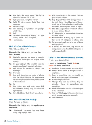 128 Reading Challenge 2
W: Sure, Jack. My family name, ‘MacKay,’ is
Scottish. It means “son of fire.”
M: Or, in your case, “daughter of fire.”
W: Right. My given name, ‘Julia,’ has two
meanings.
M: What are they?
W: One meaning is “youthful” or “young,”
which I like.
M: And?
W: The other meaning is “downy” or “soft
haired,” which I don’t really like.
M: I understand.
Unit 13: Out of Rainforests
Why Should I Care?
Listen to the dialog and choose the
best answer.
M: Good afternoon, we are trying to save the
rainforests. Would you like to give some
money?
W: Are you kidding? Why would I want to
save the rainforest? It doesn’t affect me.
M: Well ma’am, did you take a shower this
morning?
W: Of course!
M: Soap and shampoo are made of plants
from the rainforests. And the makeup you
are wearing also comes from plants found
in the rainforest.
W: Oh!
M: Your clothes also look pretty clean. Did
you know that laundry soap has rainforest
ingredients?
W: Oh, I didn’t know that. Here’s ten dollars.
Unit 14: For a Quick Pickup
Stay Awake to Study
Listen to the dialog and complete each
sentence.
W: I don’t think I can study right now. I can
hardly keep my eyes open.
M: Why don’t we go to the campus café and
grab a cup of coffee?
W: Hey, they sell those little energy drinks at
the café. Maybe I should get one of those. I
drank one of those when I was studying for
midterms, and it kept me awake all night.
M: I bet it did. Do you know how much caffeine
is in one of those drinks?
W: It’s about twice as much as in a strong cup
of coffee, isn’t it?
M: More than that. A strong cup of coffee can
have about 100 milligrams of caffeine in it.
W: So how much caffeine is in one of those
energy drinks?
M: It varies, but the ones they sell in the
campus café have about 500 milligrams of
caffeine per bottle!
Unit 15: The Misunderstood Tomato
Fruits and Vegetables
Listen to the dialog. Check True or
False for each sentence.
M: You know that the tomato is a fruit, right?
W: Really? How weird. I thought it was a
vegetable.
M: Here is something else you might not
know. Watermelons are vegetables.
W: What? Are you serious?
M: Though they look like melons, they are
actually related to cucumbers and
pumpkins.
W: I love watermelon, but it’s hard to imagine
it in a sandwich.
M: And you’ll be happy to know, watermelon
seeds won’t grow in your stomach.
W: That’s a relief!
 