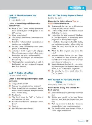 Transcripts
Transcripts 129
Unit 16: The Greatest of the
Century
A Little Different
Listen to the dialog and choose the
best answer.
W: Look at this. I found another group that
made a list of great sports people of the
20th
century.
M: What group is that?
W: This list was made by the French magazine
L’Equipe.
M: I see that Muhammad Ali was not named
number one on that list.
W: No, they chose Pelé as the greatest sports
person of the century.
M: Actually, I think I agree with L’Equipe.
When I imagine great athletes, Pelé comes
to mind for me before Muhammad Ali.
W: That’s just because you like soccer more
than boxing.
M: That might have something to do with it,
but I usually see more news articles about
Pelé than about Ali.
Unit 17: Rights of Lefties
On the Other Hand
Listen to the dialog and complete each
sentence.
M: Are you left-handed?
W: Yes. Are you going to call me “sinister”?
M: Nope. Actually, did you know that it was the
Greeks who first believed being left-handed
was a positive thing?
W: No, I didn’t.
M: The Greek word for “left” is “aristera,”
which means “the best.”
W: Is that where the word “aristocrat” comes
from?
M: Yes, it is.
W: Well, I feel pretty good now!
Unit 18: The Snowy Slopes of Dubai
Just to Be Safe
Listen to the dialog. Check True or
False for each sentence.
W: Do you think there are any problems with
safety at a place like Ski Dubai?
M: I bet it’s pretty safe. It’s not the first indoor
ski facility, you know.
W: I know that. But what happens if they have
to close the chairlift or something while
people are at the top of the slope?
M: I watched a TV program about Ski Dubai,
and on that program they talked a little bit
about the safety exits at the top of the
slopes.
W: What did the program say about the
exits?
M: It just mentioned that the exits were there
and that the stairs were made in a special
way. The stairs had to be safe for people in
snow boots to walk down.
W: It’s good to know they have fire exits at the
top of the slopes. I’ve seen the trees on the
slopes. If one of those ever caught fire…
M: Oh, actually the trees can’t catch fire.
They’re plastic.
Unit 19: Not All Hackers Are the
Same
Computer Security Problems
Listen to the dialog and choose the
best answer.
M: Jenny! I think a hacker got into my computer
files!
W: Robbie, you should try to keep better
security. What kind of password do you
use?
M: Well, my memory is bad. So I keep my
password short and easy to remember.
W: You should change your password. Make it
a little longer and unusual.
 