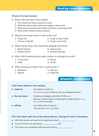 13
Idiomatic Expressions
1
Find these idioms in the reading.
 count on [ to expect; to rely on ]
I counted on you to help me, but you disappointed me.
 the wee hours [ between midnight and 4:00 or 5:00 a.m. ]
Because I drank coffee, I couldn’t get to sleep until the wee
hours of the morning.
 add up [ to make sense; to equal ]
Two and two adds up to four.
Fill in the blank with one of the above idioms. Change its form if necessary.
1. All of the results we found in the experiment don’t ____________________.
2. I’m your friend. You can always ____________________ me.
3. The house was completely still and quiet during ____________________.
Reading Comprehension
Choose the best answer.
1. What is the main idea of this reading?
a. The Tooth Fairy leaves money for teeth.
b. Different cultures have different traditions about teeth.
c. Many Asian countries have similar traditions concerning teeth.
d. Some tooth customs involve animals.
2. Why do some people throw a tooth on the roof?
a. To get rich b. To get a larger house
c. To have a long life d. To get a new tooth
3. Where did the story of the Tooth Fairy probably come from?
a. North America b. Eastern Asia
c. Western Africa d. Northern Europe
4. What is NOT traditionally put under a pillow in exchange for a tooth?
a. A new tooth b. Money
c. A gift d. Candy
5. Which meaning can define “lost” as used in line 7?
a. Misplaced b. Not won
c. Wasted d. Fallen out
 