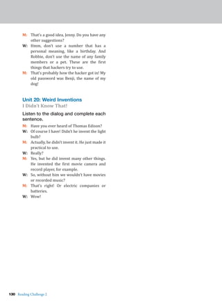 130 Reading Challenge 2
M: That’s a good idea, Jenny. Do you have any
other suggestions?
W: Hmm, don’t use a number that has a
personal meaning, like a birthday. And
Robbie, don’t use the name of any family
members or a pet. These are the first
things that hackers try to use.
M: That’s probably how the hacker got in! My
old password was Benji, the name of my
dog!
Unit 20: Weird Inventions
I Didn’t Know That!
Listen to the dialog and complete each
sentence.
M: Have you ever heard of Thomas Edison?
W: Of course I have! Didn’t he invent the light
bulb?
M: Actually, he didn’t invent it. He just made it
practical to use.
W: Really?
M: Yes, but he did invent many other things.
He invented the first movie camera and
record player, for example.
W: So, without him we wouldn’t have movies
or recorded music?
M: That’s right! Or electric companies or
batteries.
W: Wow!
 
