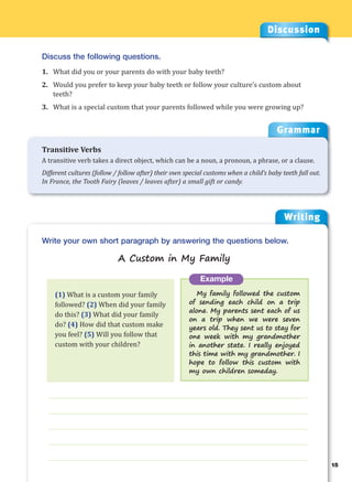 Writing
g
15
___________________________________________________________________
___________________________________________________________________
___________________________________________________________________
___________________________________________________________________
___________________________________________________________________
Example
My family followed the custom
of sending each child on a trip
alone. My parents sent each of us
on a trip when we were seven
years old. They sent us to stay for
one week with my grandmother
in another state. I really enjoyed
this time with my grandmother. I
hope to follow this custom with
my own children someday.
Write your own short paragraph by answering the questions below.
A Custom in My Family
Discussion
Discuss the following questions.
1. What did you or your parents do with your baby teeth?
2. Would you prefer to keep your baby teeth or follow your culture’s custom about
teeth?
3. What is a special custom that your parents followed while you were growing up?
(1) What is a custom your family
followed? (2) When did your family
do this? (3) What did your family
do? (4) How did that custom make
you feel? (5) Will you follow that
custom with your children?
Grammar
Transitive Verbs
A transitive verb takes a direct object, which can be a noun, a pronoun, a phrase, or a clause.
Different cultures (follow / follow after) their own special customs when a child’s baby teeth fall out.
In France, the Tooth Fairy (leaves / leaves after) a small gift or candy.
 
