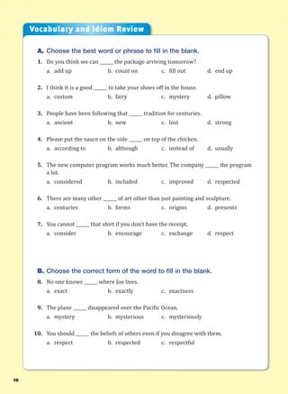 16
A. Choose the best word or phrase to fill in the blank.
1. Do you think we can ______ the package arriving tomorrow?
a. add up b. count on c. fill out d. end up
2. I think it is a good ______ to take your shoes off in the house.
a. custom b. fairy c. mystery d. pillow
3. People have been following that ______ tradition for centuries.
a. ancient b. new c. lost d. strong
4. Please put the sauce on the side ______ on top of the chicken.
a. according to b. although c. instead of d. usually
5. The new computer program works much better. The company ______ the program
a lot.
a. considered b. included c. improved d. respected
6. There are many other ______ of art other than just painting and sculpture.
a. centuries b. forms c. origins d. presents
7. You cannot ______ that shirt if you don’t have the receipt.
a. consider b. encourage c. exchange d. respect
B. Choose the correct form of the word to fill in the blank.
8. No one knows ______ where Joe lives.
a. exact b. exactly c. exactness
9. The plane ______ disappeared over the Pacific Ocean.
a. mystery b. mysterious c. mysteriously
10. You should ______ the beliefs of others even if you disagree with them.
a. respect b. respected c. respectful
Vocabulary and Idiom Review
 