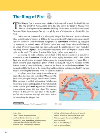 The Ring of Fire
5
10
15
20
25
18
Track 5
T
he Ring of Fire is an enormous chain of volcanoes all around the Pacific Ocean.
The ring goes from New Zealand up to Asia and across the ocean to Alaska. From
Alaska, the ring continues southward along the coast of both North and South
America. More than seventy-five percent of the world’s volcanoes are located in this
ring.
Scientists are interested in studying the Ring of Fire because they can observe
plate tectonics at work there. In 1912, a German scientist, Alfred Wegener, came up with
the first theory of land movement. Wegener said continents are made up of lighter
rocks resting on heavier material. Similar to the way large things move while floating
on water, Wegener suggested that the positions of the continents were not fixed, but
that they moved slightly. Later, scientists discovered most of Wegener’s ideas were
right on the mark. They then developed the theory called plate tectonics.
According to plate tectonics, the surface of the Earth consists of a number of
enormous plates or sections of rock, each about eighty kilometers thick. The plates
float and slowly move at speeds between one to ten centimeters every year. That is
about the rate your fingernails grow! Within the Ring of Fire, new material for the
Earth’s plates is constantly being created as hot liquid rock called magma flows from
the center of the Earth up to the ocean floor. All the existing plates on the Earth’s surface
have to move slightly to make room for the new material.
As plates move both away from and toward
each other, they run into each other. When they hit
each other, one plate might move under another.
This process is called subduction. Subduction
frequently causes earthquakes. It may also result
in the bottom plate melting due to the extreme
temperatures under the top plate. The magma
created in this process can rise to the Earth’s
surface and come out through volcanoes, as can
be seen along the Ring of Fire.
Reading Time _______ minutes _______ seconds 333 words
1
ring: a circle
1
chain: a connected series of things
3
southward: in the direction of south
8
continent: a large area of land including many
countries, like Asia, Europe, Africa, etc.
9
material: what something is made of
11
slightly: a little; to a small degree or extent
14
section: a part that is cut off or separated
15
float: to stay on the surface of a liquid
16
rate: the speed
17
flow: to move like liquid
25
melt: to become liquid
 